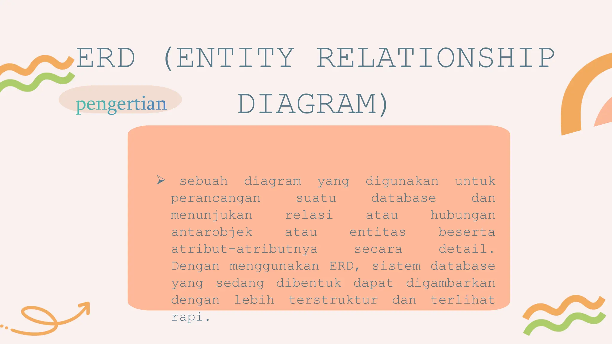 ERD (ENTITY RELATIONSHIP
DIAGRAM)
 sebuah diagram yang digunakan untuk
perancangan suatu database dan
menunjukan relasi atau hubungan
antarobjek atau entitas beserta
atribut-atributnya secara detail.
Dengan menggunakan ERD, sistem database
yang sedang dibentuk dapat digambarkan
dengan lebih terstruktur dan terlihat
rapi.
 