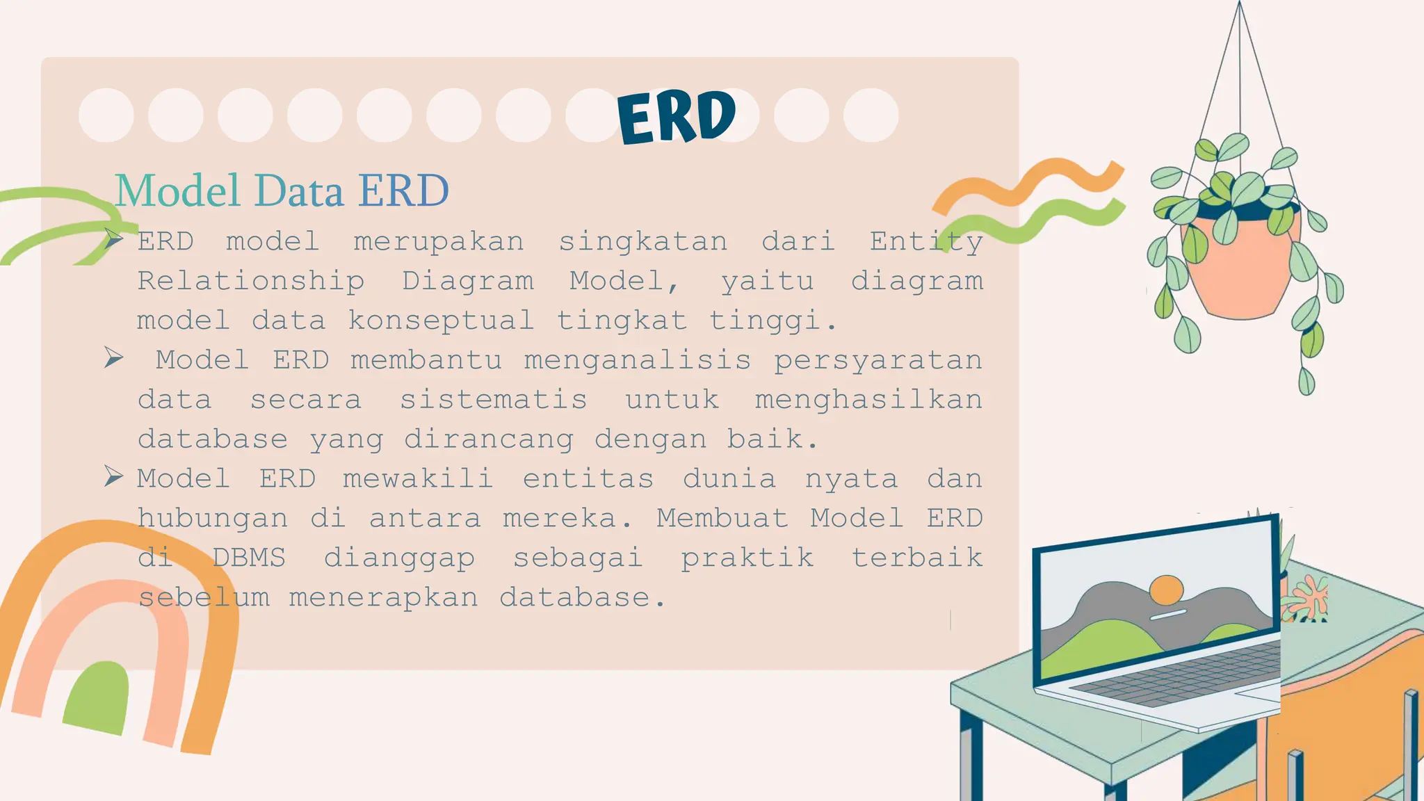  ERD model merupakan singkatan dari Entity
Relationship Diagram Model, yaitu diagram
model data konseptual tingkat tinggi.
 Model ERD membantu menganalisis persyaratan
data secara sistematis untuk menghasilkan
database yang dirancang dengan baik.
 Model ERD mewakili entitas dunia nyata dan
hubungan di antara mereka. Membuat Model ERD
di DBMS dianggap sebagai praktik terbaik
sebelum menerapkan database.
 