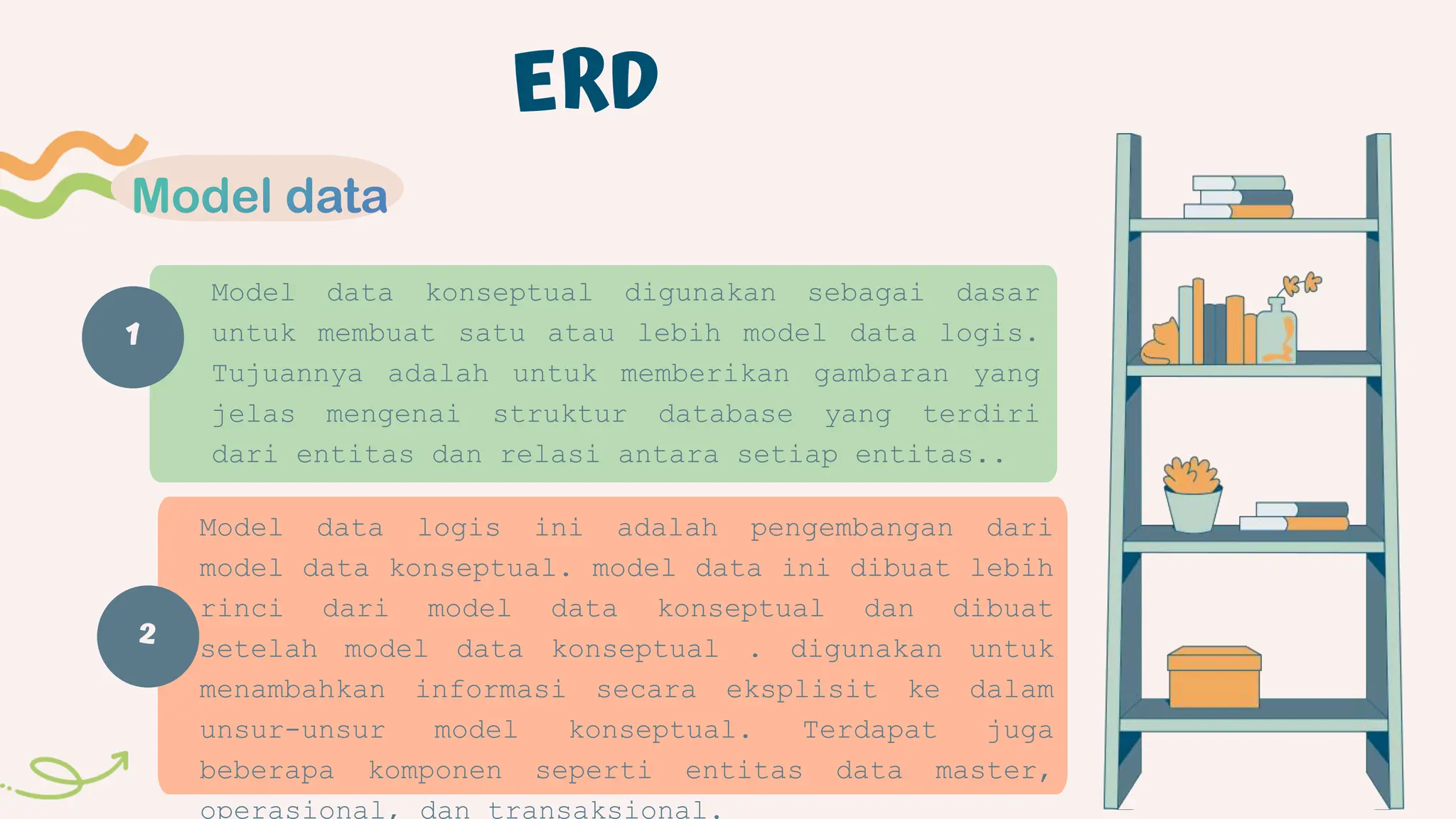 1
ERD
Model data konseptual digunakan sebagai dasar
untuk membuat satu atau lebih model data logis.
Tujuannya adalah untuk memberikan gambaran yang
jelas mengenai struktur database yang terdiri
dari entitas dan relasi antara setiap entitas..
Model data logis ini adalah pengembangan dari
model data konseptual. model data ini dibuat lebih
rinci dari model data konseptual dan dibuat
setelah model data konseptual . digunakan untuk
menambahkan informasi secara eksplisit ke dalam
unsur-unsur model konseptual. Terdapat juga
beberapa komponen seperti entitas data master,
operasional, dan transaksional.
2
 
