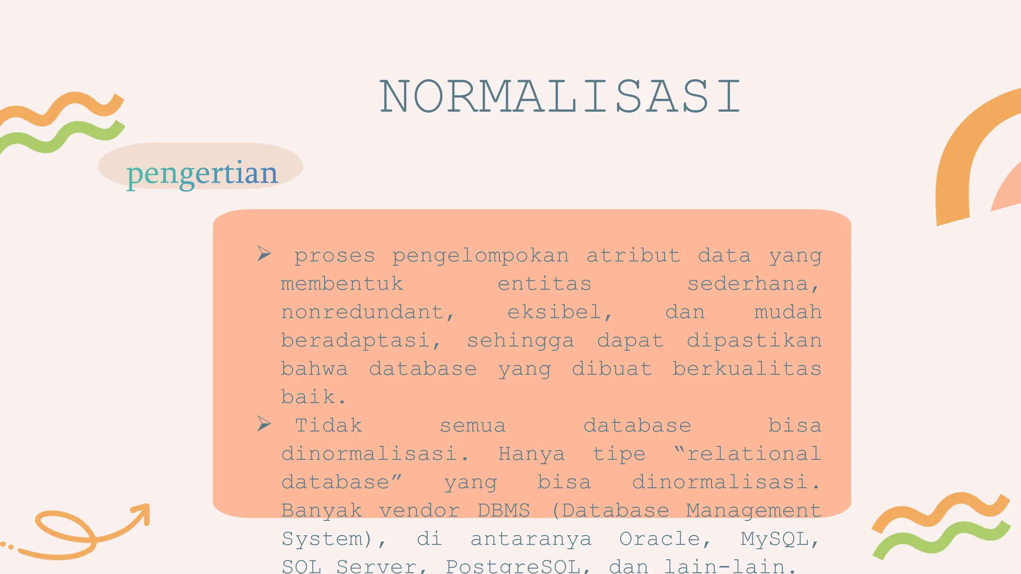 NORMALISASI
 proses pengelompokan atribut data yang
membentuk entitas sederhana,
nonredundant, eksibel, dan mudah
beradaptasi, sehingga dapat dipastikan
bahwa database yang dibuat berkualitas
baik.
 Tidak semua database bisa
dinormalisasi. Hanya tipe “relational
database” yang bisa dinormalisasi.
Banyak vendor DBMS (Database Management
System), di antaranya Oracle, MySQL,
SQL Server, PostgreSQL, dan lain-lain.
 