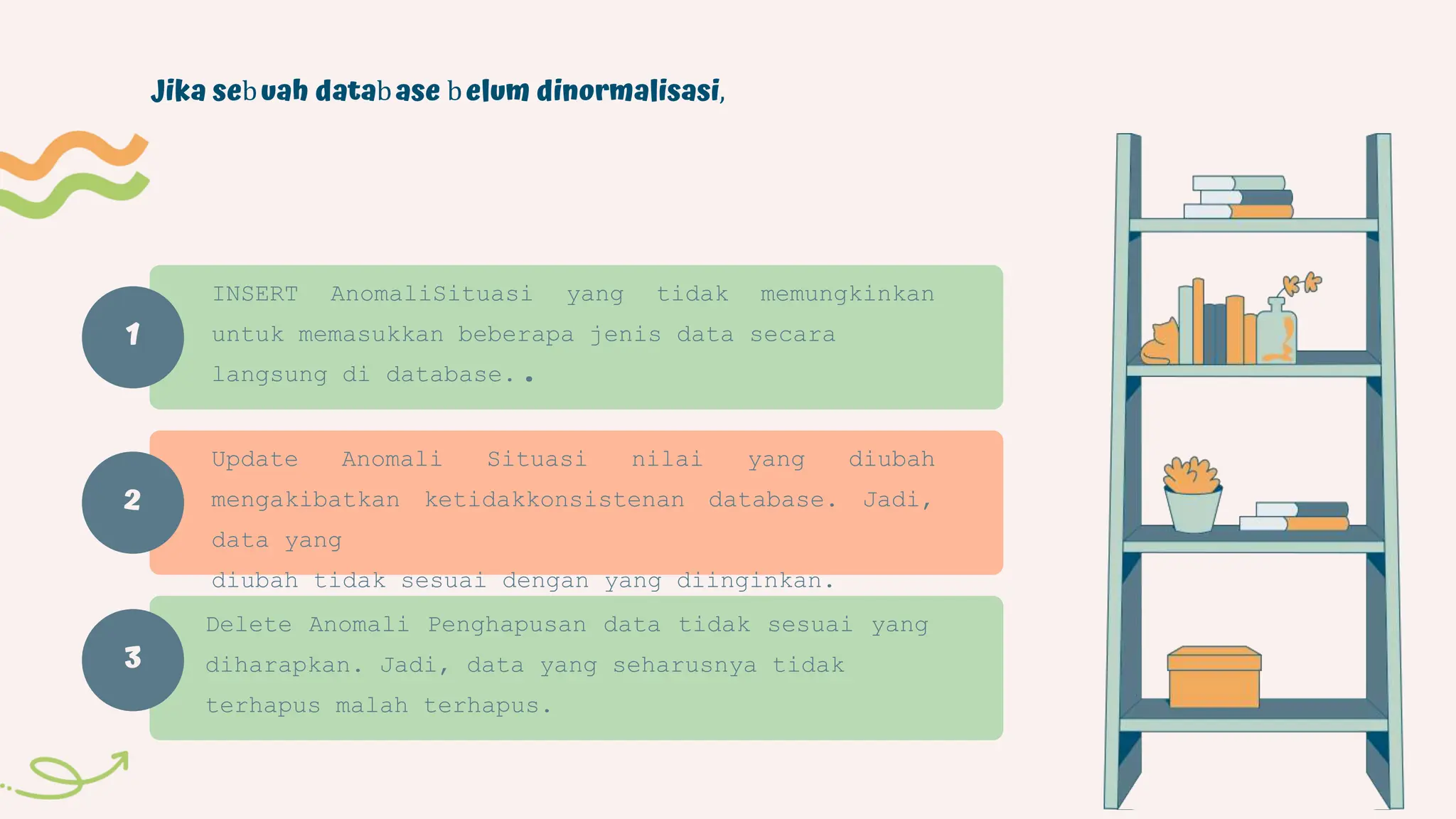1
Jika sebuah database belum dinormalisasi,
INSERT AnomaliSituasi yang tidak memungkinkan
untuk memasukkan beberapa jenis data secara
langsung di database..
Update Anomali Situasi nilai yang diubah
mengakibatkan ketidakkonsistenan database. Jadi,
data yang
diubah tidak sesuai dengan yang diinginkan.
Delete Anomali Penghapusan data tidak sesuai yang
diharapkan. Jadi, data yang seharusnya tidak
terhapus malah terhapus.
2
3
 