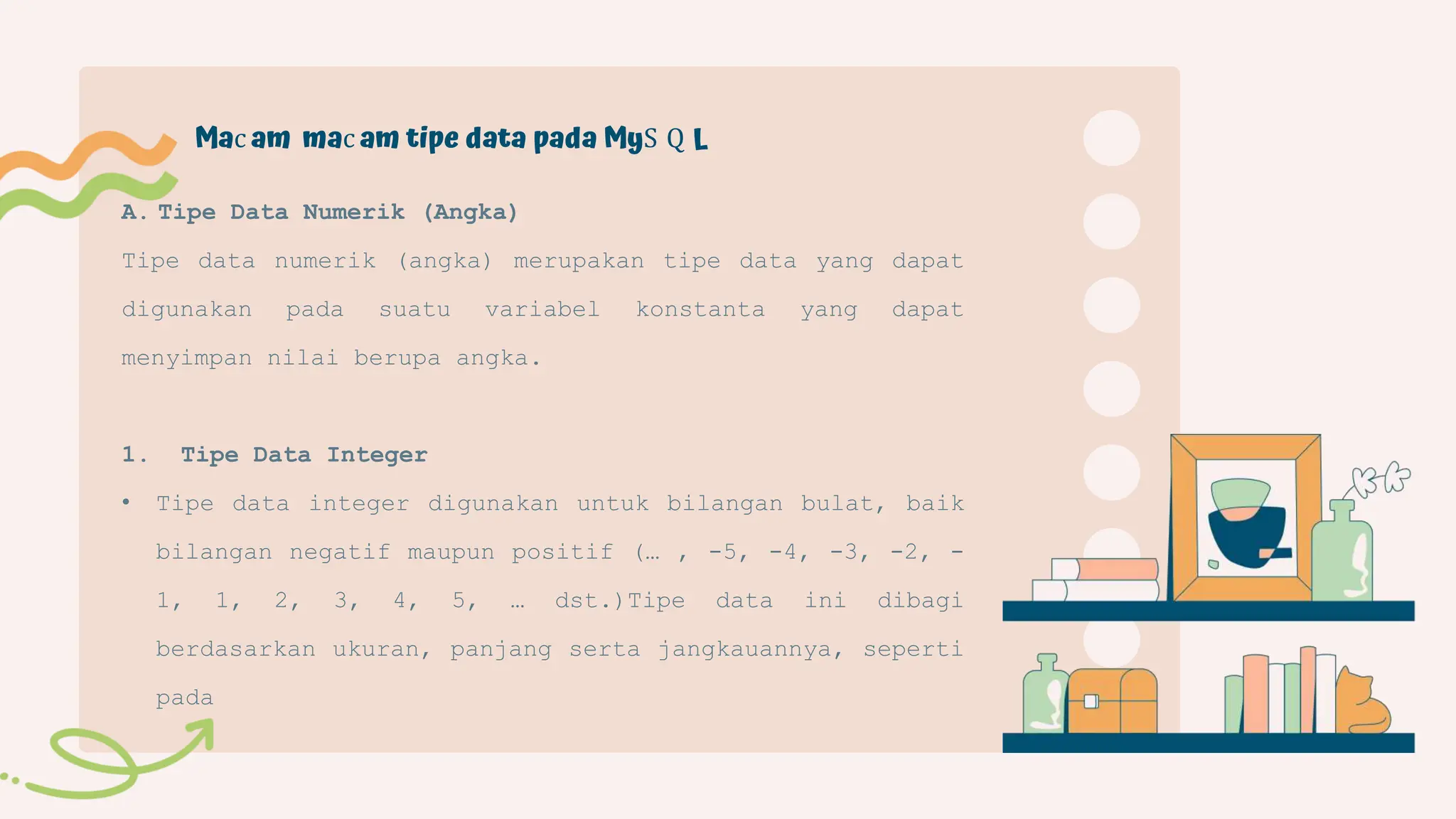 A. Tipe Data Numerik (Angka)
Tipe data numerik (angka) merupakan tipe data yang dapat
digunakan pada suatu variabel konstanta yang dapat
menyimpan nilai berupa angka.
1. Tipe Data Integer
• Tipe data integer digunakan untuk bilangan bulat, baik
bilangan negatif maupun positif (… , -5, -4, -3, -2, -
1, 1, 2, 3, 4, 5, … dst.)Tipe data ini dibagi
berdasarkan ukuran, panjang serta jangkauannya, seperti
pada
Mac am mac am tipe data pada MyS Q L
 
