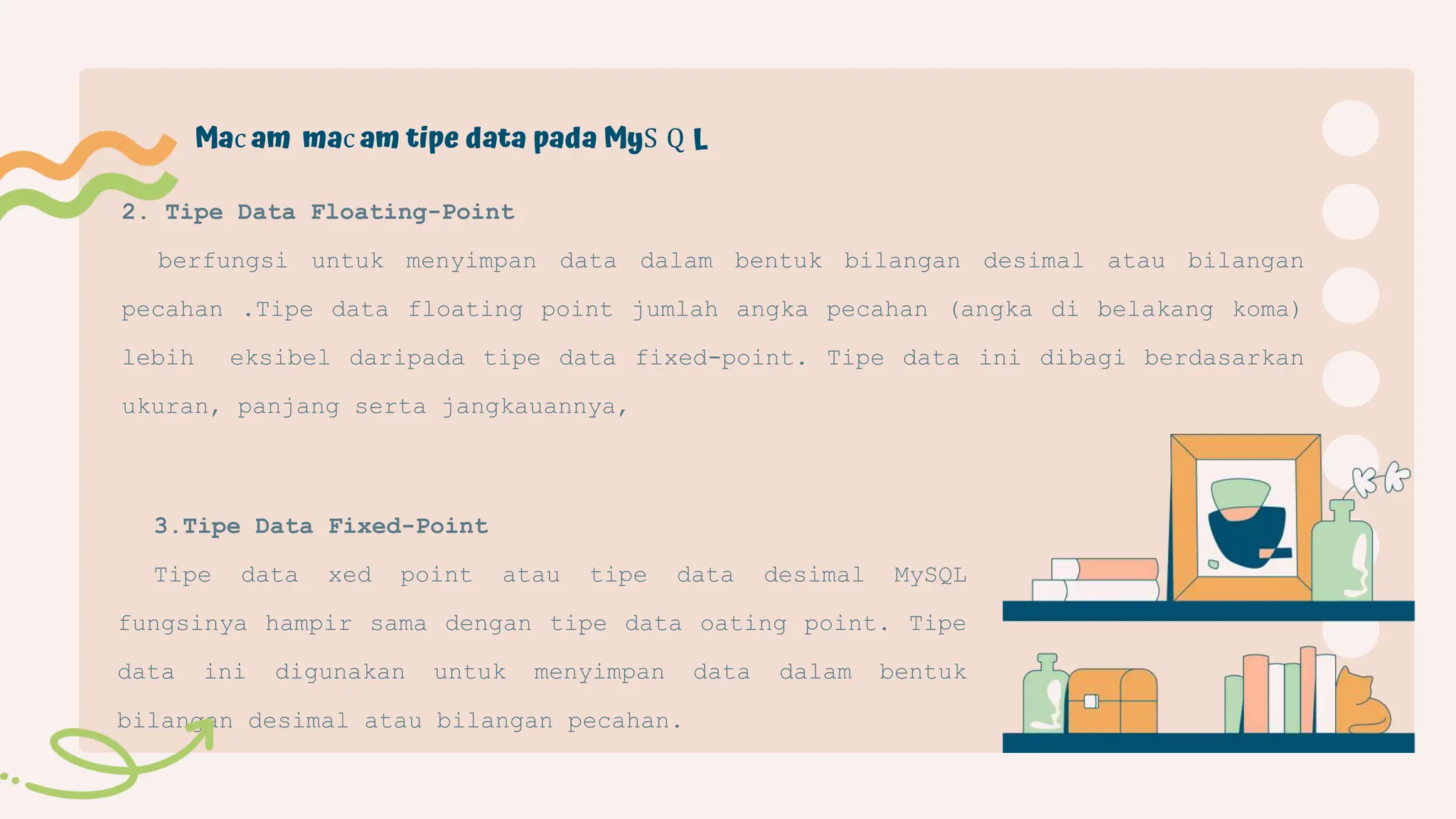 3.Tipe Data Fixed-Point
Tipe data xed point atau tipe data desimal MySQL
fungsinya hampir sama dengan tipe data oating point. Tipe
data ini digunakan untuk menyimpan data dalam bentuk
bilangan desimal atau bilangan pecahan.
2. Tipe Data Floating-Point
berfungsi untuk menyimpan data dalam bentuk bilangan desimal atau bilangan
pecahan .Tipe data floating point jumlah angka pecahan (angka di belakang koma)
lebih eksibel daripada tipe data fixed-point. Tipe data ini dibagi berdasarkan
ukuran, panjang serta jangkauannya,
Mac am mac am tipe data pada MyS Q L
 