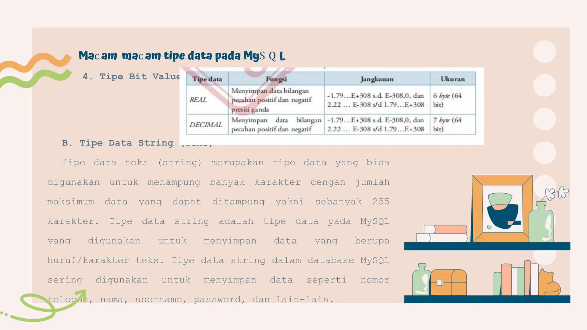 B. Tipe Data String (Teks)
Tipe data teks (string) merupakan tipe data yang bisa
digunakan untuk menampung banyak karakter dengan jumlah
maksimum data yang dapat ditampung yakni sebanyak 255
karakter. Tipe data string adalah tipe data pada MySQL
yang digunakan untuk menyimpan data yang berupa
huruf/karakter teks. Tipe data string dalam database MySQL
sering digunakan untuk menyimpan data seperti nomor
telepon, nama, username, password, dan lain-lain.
4. Tipe Bit Value
Mac am mac am tipe data pada MyS Q L
 