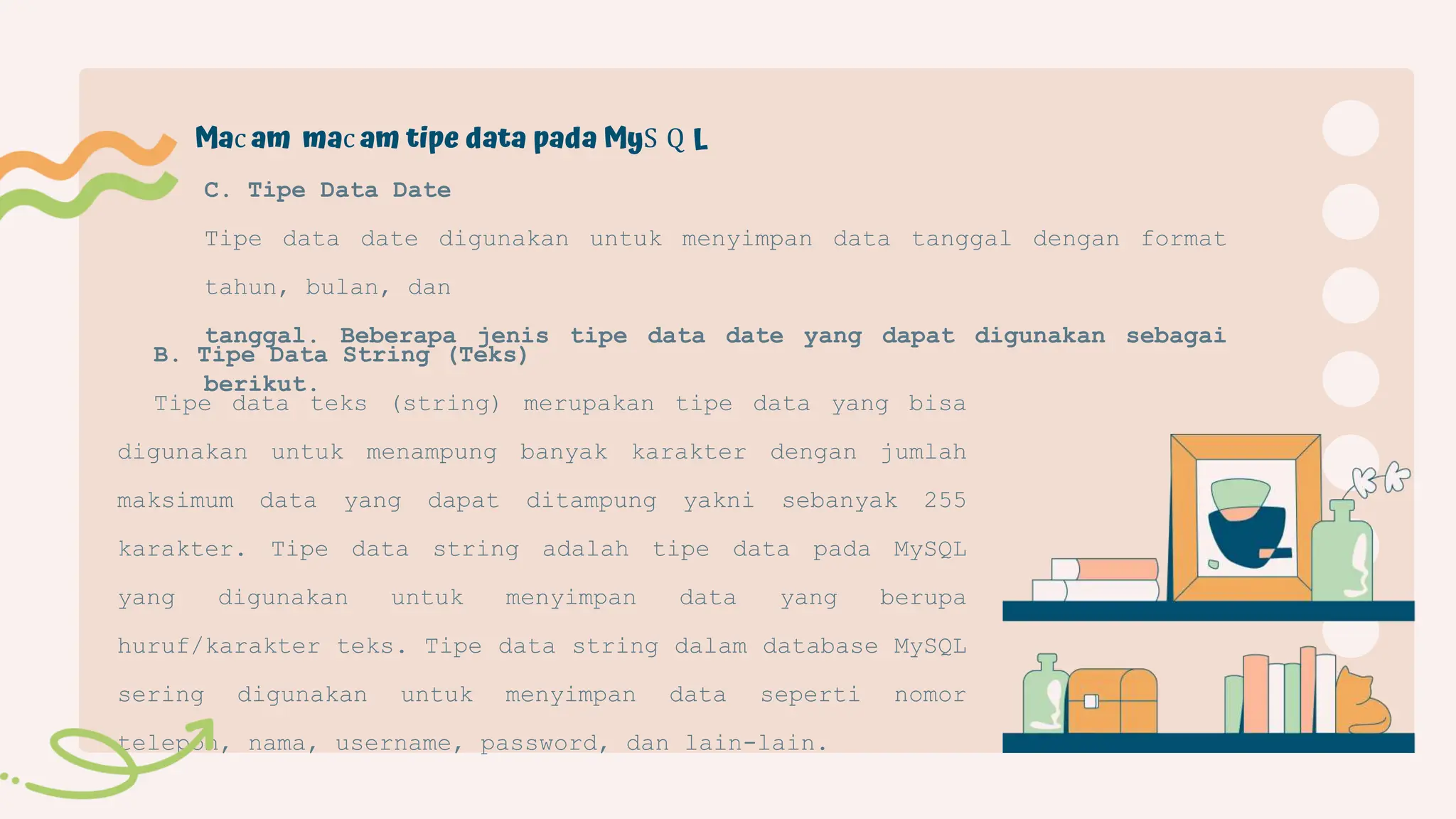 B. Tipe Data String (Teks)
Tipe data teks (string) merupakan tipe data yang bisa
digunakan untuk menampung banyak karakter dengan jumlah
maksimum data yang dapat ditampung yakni sebanyak 255
karakter. Tipe data string adalah tipe data pada MySQL
yang digunakan untuk menyimpan data yang berupa
huruf/karakter teks. Tipe data string dalam database MySQL
sering digunakan untuk menyimpan data seperti nomor
telepon, nama, username, password, dan lain-lain.
C. Tipe Data Date
Tipe data date digunakan untuk menyimpan data tanggal dengan format
tahun, bulan, dan
tanggal. Beberapa jenis tipe data date yang dapat digunakan sebagai
berikut.
Mac am mac am tipe data pada MyS Q L
 