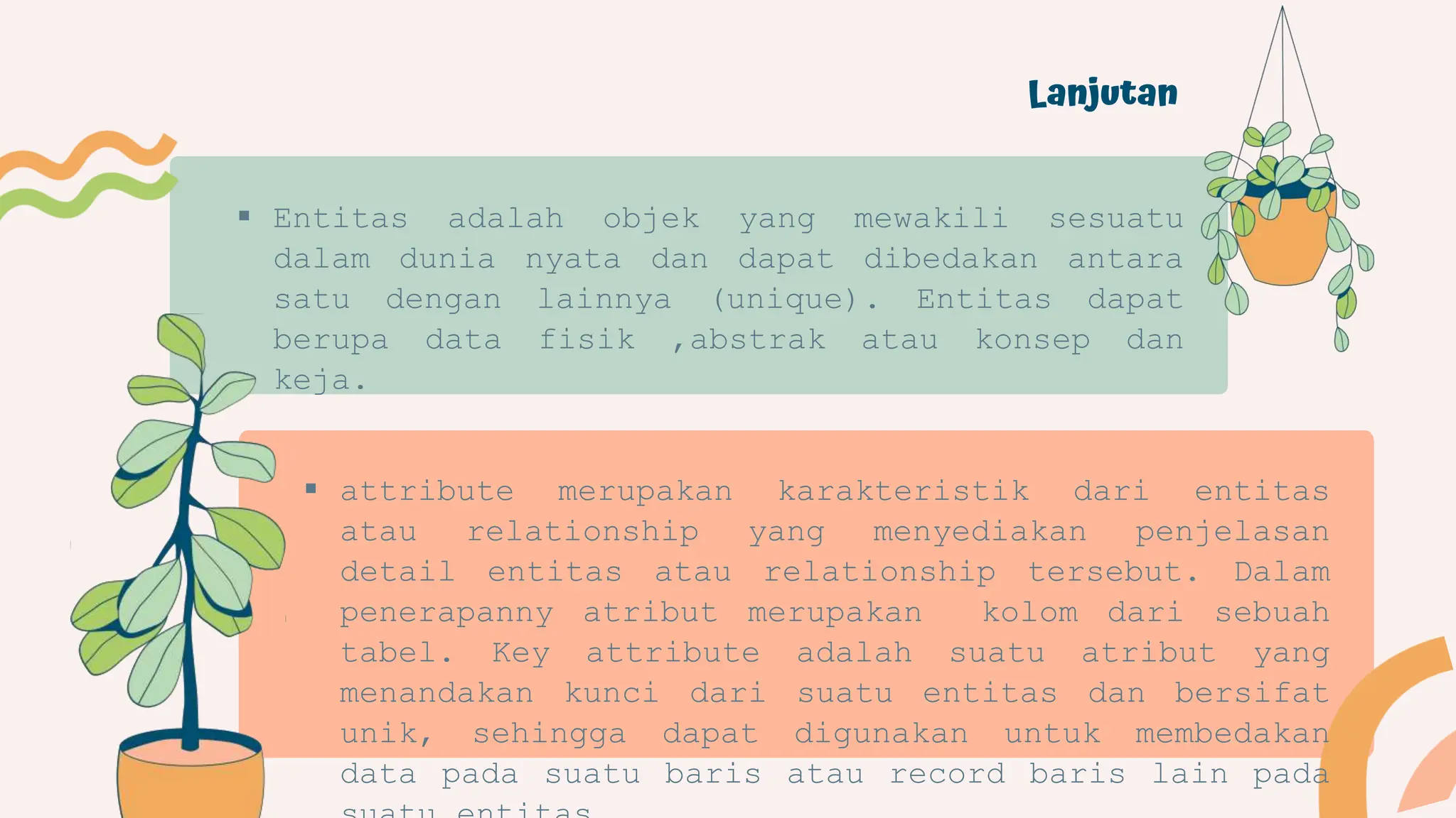 Lanjutan
 Entitas adalah objek yang mewakili sesuatu
dalam dunia nyata dan dapat dibedakan antara
satu dengan lainnya (unique). Entitas dapat
berupa data fisik ,abstrak atau konsep dan
keja.
 attribute merupakan karakteristik dari entitas
atau relationship yang menyediakan penjelasan
detail entitas atau relationship tersebut. Dalam
penerapanny atribut merupakan kolom dari sebuah
tabel. Key attribute adalah suatu atribut yang
menandakan kunci dari suatu entitas dan bersifat
unik, sehingga dapat digunakan untuk membedakan
data pada suatu baris atau record baris lain pada
 