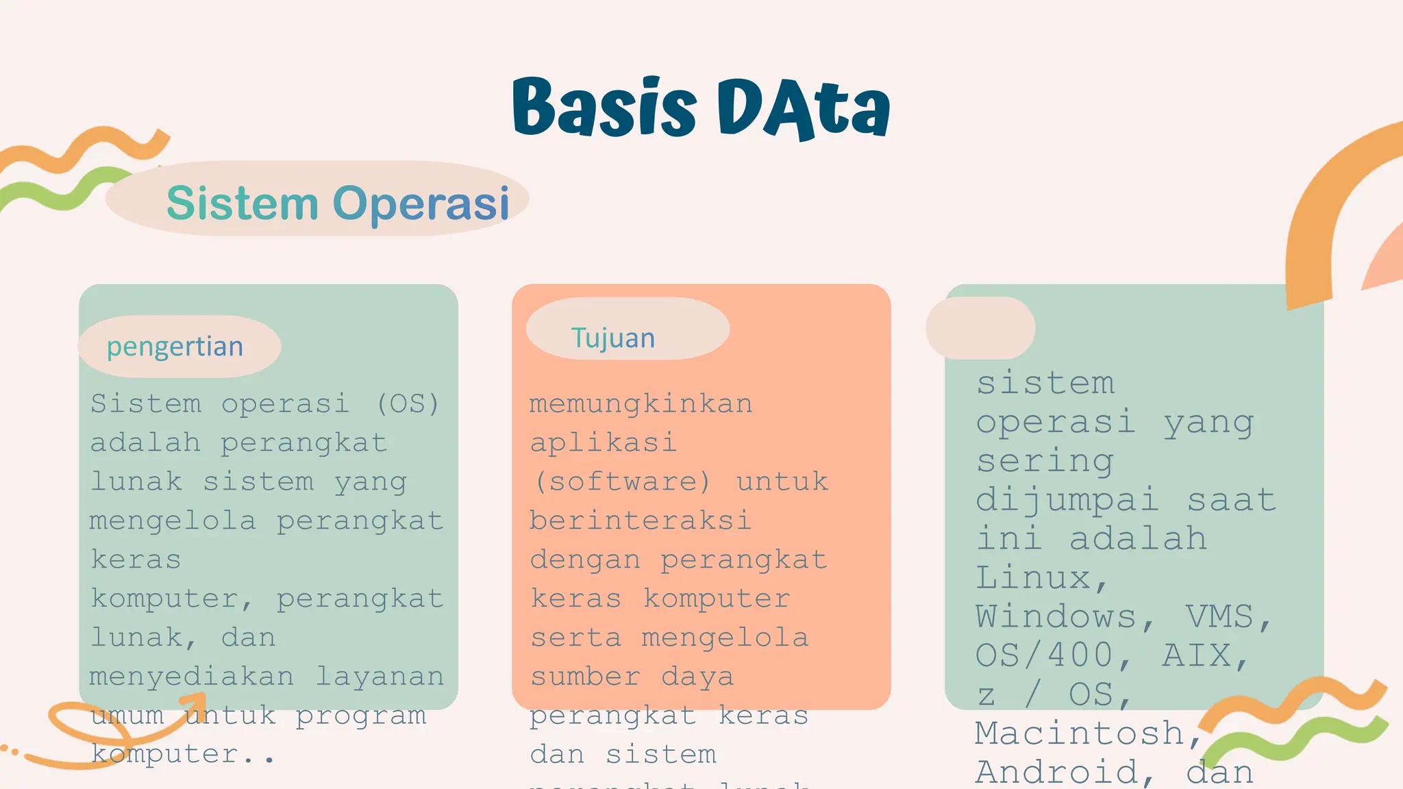 Basis DAta
Sistem operasi (OS)
adalah perangkat
lunak sistem yang
mengelola perangkat
keras
komputer, perangkat
lunak, dan
menyediakan layanan
umum untuk program
komputer..
memungkinkan
aplikasi
(software) untuk
berinteraksi
dengan perangkat
keras komputer
serta mengelola
sumber daya
perangkat keras
dan sistem
sistem
operasi yang
sering
dijumpai saat
ini adalah
Linux,
Windows, VMS,
OS/400, AIX,
z / OS,
Macintosh,
Android, dan
 