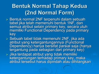 Bentuk Normal Tahap Kedua
         (2nd Normal Form)
   Bentuk normal 2NF terpenuhi dalam sebuah
    tabel jika telah memenuhi bentuk 1NF, dan
    semua atribut selain primary key, secara utuh
    memiliki Functional Dependency pada primary
    key
   Sebuah tabel tidak memenuhi 2NF, jika ada
    atribut yang ketergantungannya (Functional
    Dependency) hanya bersifat parsial saja (hanya
    tergantung pada sebagian dari primary key)
   Jika terdapat atribut yang tidak memiliki
    ketergantungan terhadap primary key, maka
    atribut tersebut harus dipindah atau dihilangkan
 