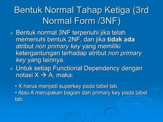 Bentuk Normal Tahap Ketiga (3rd
          Normal Form /3NF)
   Bentuk normal 3NF terpenuhi jika telah
    memenuhi bentuk 2NF, dan jika tidak ada
    atribut non primary key yang memiliki
    ketergantungan terhadap atribut non primary
    key yang lainnya.
   Untuk setiap Functional Dependency dengan
    notasi X  A, maka:
    • X harus menjadi superkey pada tabel tsb.
    • Atau A merupakan bagian dari primary key pada tabel
    tsb.
 