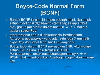 Boyce-Code Normal Form
             (BCNF)
 Bentuk BCNF terpenuhi dalam sebuah tabel, jika untuk
  setiap functional dependency terhadap setiap atribut
  atau gabungan atribut dalam bentuk: X  Y maka X
  adalah super key
 tabel tersebut harus di-dekomposisi berdasarkan
  functional dependency yang ada, sehingga X menjadi
  super key dari tabel-tabel hasil dekomposisi
 Setiap tabel dalam BCNF merupakan 3NF. Akan tetapi
  setiap 3NF belum tentu termasuk BCNF .
  Perbedaannya, untuk functional dependency X  A,
  BCNF tidak membolehkan A sebagai bagian dari primary
  key.
 