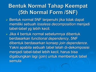Bentuk Normal Tahap Keempat
       (5th Normal Form /5NF)
   Bentuk normal 5NF terpenuhi jika tidak dapat
    memiliki sebuah lossless decomposition menjadi
    tabel-tabel yg lebih kecil.
   Jika 4 bentuk normal sebelumnya dibentuk
    berdasarkan functional dependency, 5NF
    dibentuk berdasarkan konsep join dependence.
    Yakni apabila sebuah tabel telah di-dekomposisi
    menjadi tabel-tabel lebih kecil, harus bisa
    digabungkan lagi (join) untuk membentuk tabel
    semula
 