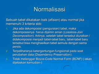Normalisasi
Sebuah tabel dikatakan baik (efisien) atau normal jika
memenuhi 3 kriteria sbb:
1.   Jika ada dekomposisi (penguraian) tabel, maka
     dekomposisinya harus dijamin aman (Lossless-Join
     Decomposition). Artinya, setelah tabel tersebut diuraikan /
     didekomposisi menjadi tabel-tabel baru, tabel-tabel baru
     tersebut bisa menghasilkan tabel semula dengan sama
     persis.
2.   Terpeliharanya ketergantungan fungsional pada saat
     perubahan data (Dependency Preservation).
3.   Tidak melanggar Boyce-Code Normal Form (BCNF) (-akan
     dijelaskan kemudian-)
 