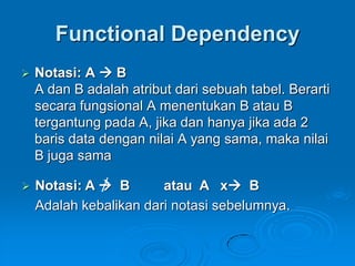 Functional Dependency
   Notasi: A  B
    A dan B adalah atribut dari sebuah tabel. Berarti
    secara fungsional A menentukan B atau B
    tergantung pada A, jika dan hanya jika ada 2
    baris data dengan nilai A yang sama, maka nilai
    B juga sama

   Notasi: A  B       atau A x B
    Adalah kebalikan dari notasi sebelumnya.
 