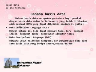 Basis Data
By.Ira Febrinda

                    Bahasa basis data
         Bahasa basis data merupakan perantara bagi pemakai
    dengan basis data dalam berinteraksi, yang telah ditetapkan
    oleh pembuat DBMS yang Dapat dibedakan menjadi 2, yaitu :
   Data Definition Language (DDL)
    Dengan bahasa ini kita dapat membuat tabel baru, membuat
    indeks, mengubah tabel, menentukan struktur tabel
•   Data bmanipulaasi Lauguage (DML)
    berguna untuk melakukan manipuasi dan pengambilan data pada
    satu basis data yang beripa insert,update,delete




         Universitas Negeri
         Makassar
 