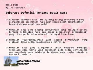 Basis Data
By.Ira Febrinda

Beberapa Defenisi Tentang Basis Data

 Himpunan kelompok data (arsip) yang saling berhubungan yang
  diorganisasi sedemikian rupa agar kelak dapat dimanfaatkan
  kembali dengan cepat dan mudah.

 Kumpulan data yang saling berhubungan yang disimpan secara
  bersama sedemikian rupa dan tanpa pengulangan (redundansi)
  yang tidak perlu,untuk memenuhi berbagai keperluan.

 Kumpulan file/tabel/arsip yang saling berhubungan        yang
  disimpan dalam media penyimpanan elektronis.

 Kumpulan data yang diorganisir untuk melayani berbagai
  keperluan pada waktu yang bersamaan pada media penyimpanan
  dan mengelola data sehingga tersimpan pada suatu lokasi. (
  Laudon & Laudon )

        Universitas Negeri
        Makassar
 