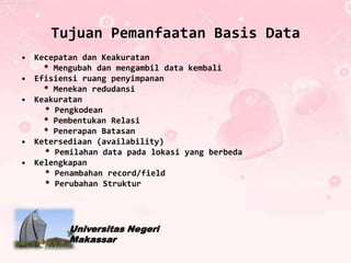 Tujuan Pemanfaatan Basis Data
• Kecepatan dan Keakuratan
    * Mengubah dan mengambil data kembali
• Efisiensi ruang penyimpanan
    * Menekan redudansi
• Keakuratan
    * Pengkodean
    * Pembentukan Relasi
    * Penerapan Batasan
• Ketersediaan (availability)
    * Pemilahan data pada lokasi yang berbeda
• Kelengkapan
    * Penambahan record/field
    * Perubahan Struktur




         Universitas Negeri
         Makassar
 