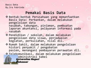 Basis Data
By.Ira Febrinda

                  Pemakai Basis Data
 Bentuk-bentuk Perusahaan yang memanfaatkan
  Basis Data: Perbankan, dalam melakukan
  pengelolaan data
  nasabah, tabungan, pinjaman, pembuatan
  laporan akuntansi, pelayanan informasi pada
  nasabah
 Pendidikan / sekolah, dalam melakukan
  pengelolaan data siswa, penjadwalan
  kegiatan, perkuliahan, nilai dll.
 Rumah Sakit, dalam melakukan pengelolaan
  histori penyakit / pengobatan
  pasien, menangani pembayaran perawatan dll.
 Telekomunikasi, dalam melakukan pengelolaan
  data administrasi kabel
        Universitas Negeri
        Makassar
 