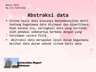Basis Data
By.Ira Febrinda


                  Abstraksi data
 Sistem basis data biasanya menyembunyikan detil
  tentang bagaimana data disimpan dan diperlihara.
  Oleh karena itu, seringkali data yang terlihat
  oleh pemakai sebenarnya berbeda dengan yang
  tersimpan secara fisik
 Abstraksi data merupakan level dalam bagaimana
  melihat data dalam sebuah sistem basis data




        Universitas Negeri
        Makassar
 