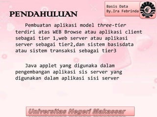 Basis Data
                               By.Ira Febrinda
PENDAHULUAN
   Pembuatan aplikasi model three-tier
terdiri atas WEB Browse atau aplikasi client
sebagai tier 1,web server atau aplikasi
server sebagai tier2,dan sistem basisdata
atau sistem transaksi sebagai tier3

   Java applet yang digunaka dalam
pengembangan aplikasi sis server yang
digunakan dalam aplikasi sisi server
 