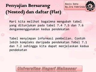 Basis Data
Penyajian Bersarang             By.Ira Febrinda

(Nested) dan daftar (Flat)
 Mari kita melihat bagaimna mengubah tabel
 yang ditunjukan pada tabel 7.4 7.5 dan 7.6
 denganmenggunakan kedua pendekatan

 Tabel menyimpan informasi pembelian. Contoh
 lebih kompleks daripada pendekatan Tabel 7.1
 dan 7.2 sehingga kita dapat menjelaskan kedua
 pendekatan
 