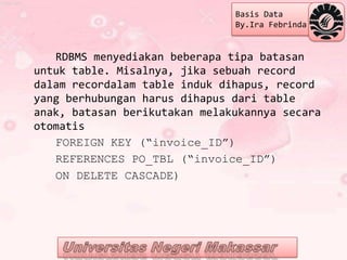 Basis Data
                               By.Ira Febrinda


   RDBMS menyediakan beberapa tipa batasan
untuk table. Misalnya, jika sebuah record
dalam recordalam table induk dihapus, record
yang berhubungan harus dihapus dari table
anak, batasan berikutakan melakukannya secara
otomatis
   FOREIGN KEY (“invoice_ID”)
   REFERENCES PO_TBL (“invoice_ID”)
   ON DELETE CASCADE)
 