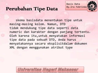 Basis Data
                                By.Ira Febrinda
Perubahan Tipe Data
    skema basisdata menentukan tipe untuk
 masing-masing kolom. Namun, DTD
 tidak mendukung tipe data seperti data
 numeric dan karakter dengan panjang tertentu.
 Oleh karena itu,untuk menyatakan informasi
 tipe data pada sebuah DTD, Anda harus
 menyatakannya secara eksplisitdalam dokumen
 XML dengan menggunakan atribut type
 