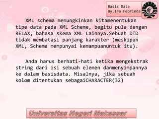 Basis Data
                               By.Ira Febrinda

   XML schema memungkinkan kitamenentukan
tipe data pada XML Scheme, begitu pula dengan
RELAX, bahasa skema XML Lainnya.Sebuah DTD
tidak membatasi panjang karakter (meskipun
XML, Schema mempunyai kemampuanuntuk itu).

   Anda harus berhati-hati ketika mengekstrak
string dari isi sebuah elemen danmenyimpannya
ke dalam basisdata. Misalnya, jika sebuah
kolom ditentukan sebagaiCHARACTER(32)
 