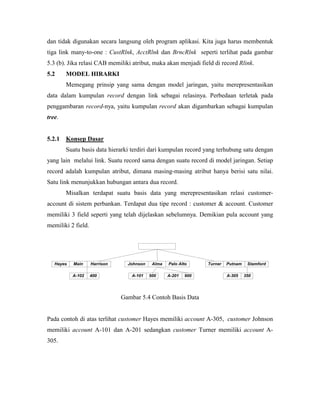 dan tidak digunakan secara langsung oleh program aplikasi. Kita juga harus membentuk
tiga link many-to-one : CustRlnk, AcctRlnk dan BrncRlnk seperti terlihat pada gambar
5.3 (b). Jika relasi CAB memiliki atribut, maka akan menjadi field di record Rlink.
5.2     MODEL HIRARKI
        Memegang prinsip yang sama dengan model jaringan, yaitu merepresentasikan
data dalam kumpulan record dengan link sebagai relasinya. Perbedaan terletak pada
penggambaran record-nya, yaitu kumpulan record akan digambarkan sebagai kumpulan
tree.


5.2.1   Konsep Dasar
        Suatu basis data hierarki terdiri dari kumpulan record yang terhubung satu dengan
yang lain melalui link. Suatu record sama dengan suatu record di model jaringan. Setiap
record adalah kumpulan atribut, dimana masing-masing atribut hanya berisi satu nilai.
Satu link menunjukkan hubungan antara dua record.
        Misalkan terdapat suatu basis data yang merepresentasikan relasi customer-
account di sistem perbankan. Terdapat dua tipe record : customer & account. Customer
memiliki 3 field seperti yang telah dijelaskan sebelumnya. Demikian pula account yang
memiliki 2 field.




   Hayes   Main     Harrison     Johnson    Alma   Palo Alto     Turner   Putnam    Stamford

           A-102    400           A-101    500     A-201   900            A-305    350




                               Gambar 5.4 Contoh Basis Data


Pada contoh di atas terlihat customer Hayes memiliki account A-305, customer Johnson
memiliki account A-101 dan A-201 sedangkan customer Turner memiliki account A-
305.
 