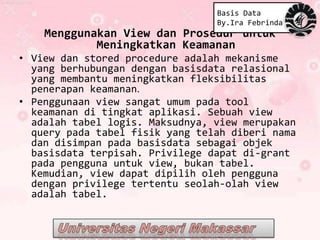 Basis Data
                                 By.Ira Febrinda
    Menggunakan View dan Prosedur untuk
            Meningkatkan Keamanan
• View dan stored procedure adalah mekanisme
  yang berhubungan dengan basisdata relasional
  yang membantu meningkatkan fleksibilitas
  penerapan keamanan.
• Penggunaan view sangat umum pada tool
  keamanan di tingkat aplikasi. Sebuah view
  adalah tabel logis. Maksudnya, view merupakan
  query pada tabel fisik yang telah diberi nama
  dan disimpan pada basisdata sebagai objek
  basisdata terpisah. Privilege dapat di-grant
  pada pengguna untuk view, bukan tabel.
  Kemudian, view dapat dipilih oleh pengguna
  dengan privilege tertentu seolah-olah view
  adalah tabel.
 