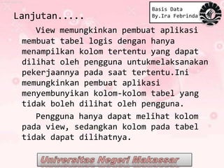 Basis Data
Lanjutan.....               By.Ira Febrinda

    View memungkinkan pembuat aplikasi
 membuat tabel logis dengan hanya
 menampilkan kolom tertentu yang dapat
 dilihat oleh pengguna untukmelaksanakan
 pekerjaannya pada saat tertentu.Ini
 memungkinkan pembuat aplikasi
 menyembunyikan kolom-kolom tabel yang
 tidak boleh dilihat oleh pengguna.
    Pengguna hanya dapat melihat kolom
 pada view, sedangkan kolom pada tabel
 tidak dapat dilihatnya.
 