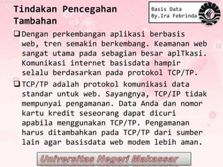 Tindakan Pencegahan            Basis Data
                               By.Ira Febrinda
Tambahan
 Dengan perkembangan aplikasi berbasis
  web, tren semakin berkembang. Keamanan web
  sangat utama pada sebagian besar aplTkasi.
  Komunikasi internet basisdata hampir
  selalu berdasarkan pada protokol TCP/TP.
 TCP/TP adalah protokol komunikasi data
  standar untuk web. Sayangnya, TCP/IP tidak
  mempunyai pengamanan. Data Anda dan nomor
  kartu kredit seseorang dapat dicuri
  apabila menggunakan TCP/TP. Pengamanan
  harus ditambahkan pada TCP/TP dari sumber
  lain agar basisdata web modem lebih aman.
 
