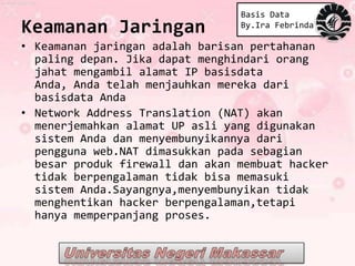 Basis Data
Keamanan Jaringan                By.Ira Febrinda

• Keamanan jaringan adalah barisan pertahanan
  paling depan. Jika dapat menghindari orang
  jahat mengambil alamat IP basisdata
  Anda, Anda telah menjauhkan mereka dari
  basisdata Anda
• Network Address Translation (NAT) akan
  menerjemahkan alamat UP asli yang digunakan
  sistem Anda dan menyembunyikannya dari
  pengguna web.NAT dimasukkan pada sebagian
  besar produk firewall dan akan membuat hacker
  tidak berpengalaman tidak bisa memasuki
  sistem Anda.Sayangnya,menyembunyikan tidak
  menghentikan hacker berpengalaman,tetapi
  hanya memperpanjang proses.
 