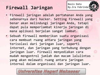 Basis Data
Firewall Jaringan                By.Ira Febrinda


• Firewall jaringan adalah pertahanan Anda yang
  sebenarnya dari hacker. Setting firewall yang
  benar akan melindungi jaringan Anda, tetapi
  dapat pula memperlambat kinerja jaringan di
  mana aplikasi berjalan sangat lambat.
• Sebuah firewall memberikan suatu organisasi
  cara membuat ruang antara jaringan yang
  terisolasi dari jaringan luar, seperti
  internet, dan jaringan yang terhubung dengan
  jaringan luar. Firewall menyediakan cara
  mudah mengontrol jumlah dan macam lalulintas
  yang akan melewati ruang antara jaringan
  internal dalam organisasi dan jaringan luar.
 