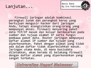 Basis Data
Lanjutan...                     By.Ira Febrinda




    Firewall jaringan adalah kombinasi
 perangkat lunak dan perangkat keras yang
 bertujuan mengusir hacker dari jaringan
 Anda, tetapi aiengizinkan orang-orang yang
 mempunyai akses. Firewall menyaring paket
 data TCP/IP masuk dan keluar berdasarkan pada
 sumber dan tujuap alamat IP serta fungsi
 pembawa paket data. Router jaringan mempunyai
 daftar alamat IP sumber dan tujuan yang
 diperkenankan. Paket dengan alamat yang tidak
 ada dalam daftar tidak diperbolehkan masuk.
 Jaringan utama Anda, di mana basisdata
 diletakkan, akan berada di belakang firewall
 dengan daftar alamat yang diperkenankan yang
 sangat terbatas.
 