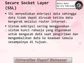 Secure Socket Layer          Basis Data
                             By.Ira Febrinda
(SSL)
 SSL menyediakan enkripsi data sehingga
  data tidak dapat dirusak ketika data
  bergerak melalui router internet.
 Sistem enkripsi sering menggunakan
  sistem kunci rahasia yang digunakan
  untuk mengacak data saat pengiriman dan
  mengembalikan data ke keadaan semula
  sesampainya di tujuan.
 
