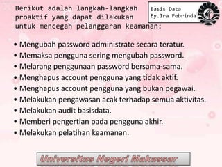 Berikut adalah langkah-langkah   Basis Data
proaktif yang dapat dilakukan    By.Ira Febrinda
untuk mencegah pelanggaran keamanan:

• Mengubah password administrate secara teratur.
• Memaksa pengguna sering mengubah password.
• Melarang penggunaan password bersama-sama.
• Menghapus account pengguna yang tidak aktif.
• Menghapus account pengguna yang bukan pegawai.
• Melakukan pengawasan acak terhadap semua aktivitas.
• Melakukan audit basisdata.
• Memberi pengertian pada pengguna akhir.
• Melakukan pelatihan keamanan.
 