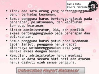 Basis Data
                               By.Ira Febrinda
 Tidak ada satu orang yang bertanggungjawab
  penuh terhadap keamanan.
 Semua pengguna harus bertanggungjawab pada
  penerapan, pelaksanaan, dan kepatuhan
  terhadap keamanan.
 Sistem administrator, DBA, dan pemilik
  skema bertanggungjawab pada penerapan dan
  pelaksanaan.
 Semua pengguna harus patuh pada keamanan.
  Lebih lanjut, pengguna harus dapat
  dipercaya untukmenggunakan data yang
  mereka akses dengan benar.
 Kemudian, administrator harus membagi
  akses ke data secara hati-hati dan aturan
  harus diikuti oleh semua pengguna.
 