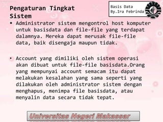Basis Data
Pengaturan Tingkat               By.Ira Febrinda
Sistem
 Administrator sistem mengontrol host komputer
  untuk basisdata dan file-file yang terdapat
  dalamnya. Mereka dapat merusak file-file
  data, baik disengaja maupun tidak.

• Account yang dimiliki oleh sistem operasi
  akan dibuat untuk file-file basisdata.Orang
  yang mempunyai account semacam itu dapat
  melakukan kesalahan yang sama seperti yang
  dilakukan oleh administrator sistem dengan
  menghapus, menimpa file basisdata, atau
  menyalin data secara tidak tepat.
 