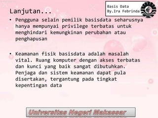 Basis Data
Lanjutan...                      By.Ira Febrinda

• Pengguna selain pemilik basisdata seharusnya
  hanya mempunyai privilege terbatas untuk
  menghindari kemungkinan perubahan atau
  penghapusan

• Keamanan fisik basisdata adalah masalah
  vital. Ruang komputer dengan akses terbatas
  dan kunci yang baik sangat dibutuhkan.
  Penjaga dan sistem keamanan dapat pula
  disertakan, tergantung pada tingkat
  kepentingan data
 