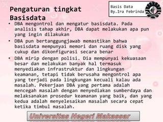 Basis Data
Pengaturan tingkat                   By.Ira Febrinda
Basisdata
• DBA mengontrol dan mengatur basisdata. Pada
  analisis tahap akhir, DBA dapat melakukan apa pun
  yang ingin dilakukan
• DBA pun bertanggungjawab memastikan bahwa
  basisdata mempunyai memori dan ruang disk yang
  cukup dan dikonfigurasi secara benar
• DBA mirip dengan polisi. Dia mempunyai kekuasaan
  besar dan melakukan banyak hal termasuk
  menyediakan infrastruktur dan lingkungan
  keamanan, tetapi tidak berusaha mengontrol apa
  yang terjadi pada lingkungan kecuali kalau ada
  masalah. Pekerjaan DBA yang pertama adalah
  mencegah masalah dengan menyediakan sumberdaya dan
  melaksanakan prosedur keamanan yang baik, dan yang
  kedua adalah menyelesaikan masalah secara cepat
  ketika timbul masalah.
 