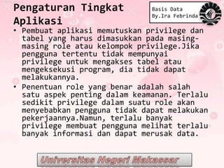 Pengaturan Tingkat             Basis Data
                               By.Ira Febrinda
Aplikasi
• Pembuat aplikasi memutuskan privilege dan
  tabel yang harus dimasukkan pada masing-
  masing role atau kelompok privilege.Jika
  pengguna tertentu tidak mempunyai
  privilege untuk mengakses tabel atau
  mengeksekusi program, dia tidak dapat
  melakukannya.
• Penentuan role yang benar adalah salah
  satu aspek penting dalam keamanan. Terlalu
  sedikit privilege dalam suatu role akan
  menyebabkan pengguna tidak dapat melakukan
  pekerjaannya.Namun, terlalu banyak
  privilege membuat pengguna melihat terlalu
  banyak informasi dan dapat merusak data.
 