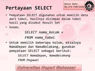 Basis Data

Pertayaan SELECT                 By.Ira Febrinda


• Pemyataan SELECT digunakan untuk memilih data
  dari tabel. Hasilnya disimpan dalam tabel
  hasil yang disebut Result Set
• Sintaks:
          SELECT nama_kolom «
          FROM nama_tabel
• Untuk memilih beberapa kolom, misalnya
  NamaDepan dan NamaBelakang, gunakan
  pemyataan SELECT sebagai berikut:
      SELECT NamaDepan, NamaBelakang
      FROM Pegawai
 