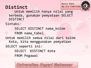 Basis Data
Distinct                    By.Ira Febrinda

     Untuk memilih hanya nilai yang
  berbeda, gunakan pemyataan SELECT
  DISTINCT
Sintaks:
     SELECT DISTINCT nama_kolom
     FROM nama_tabel
Untuk memilih semua nilai dari kolom
  Kota, kita menggunakan pemyataan
SELECT seperti ini:
     SELECT DISTINCT Kota
     FROM Pegawai
 