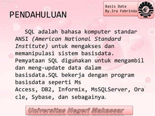 Basis Data
                            By.Ira Febrinda
PENDAHULUAN
    SQL adalah bahasa komputer standar
 ANSI (American National Standard
 Institute) untuk mengakses dan
 memanipulasi sistem basisdata.
 Pemyataan SQL digunakan untuk mengambil
 dan meng-update data dalam
 basisdata.SQL bekerja dengan program
 basisdata seperti Ms
 Access, DB2, Informix, MsSQLServer, Ora
 cle, Sybase, dan sebagainya.
 