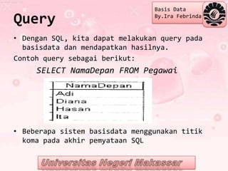 Basis Data

Query                            By.Ira Febrinda


• Dengan SQL, kita dapat melakukan query pada
  basisdata dan mendapatkan hasilnya.
Contoh query sebagai berikut:
     SELECT NamaDepan FROM Pegawai




• Beberapa sistem basisdata menggunakan titik
  koma pada akhir pemyataan SQL
 