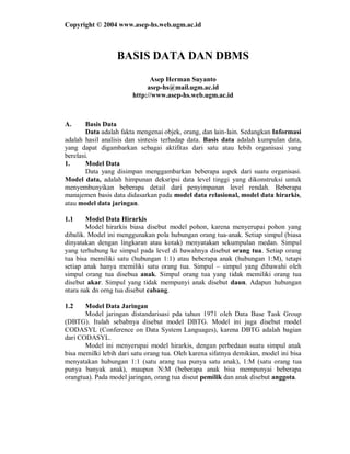 Copyright © 2004 www.asep-hs.web.ugm.ac.id 
BASIS DATA DAN DBMS 
Asep Herman Suyanto 
asep-hs@mail.ugm.ac.id 
http://www.asep-hs.web.ugm.ac.id 
A. Basis Data 
Data adalah fakta mengenai objek, orang, dan lain-lain. Sedangkan Informasi 
adalah hasil analisis dan sintesis terhadap data. Basis data adalah kumpulan data, 
yang dapat digambarkan sebagai aktifitas dari satu atau lebih organisasi yang 
berelasi. 
1. Model Data 
Data yang disimpan menggambarkan beberapa aspek dari suatu organisasi. 
Model data, adalah himpunan deksripsi data level tinggi yang dikonstruksi untuk 
menyembunyikan beberapa detail dari penyimpanan level rendah. Beberapa 
manajemen basis data didasarkan pada model data relasional, model data hirarkis, 
atau model data jaringan. 
1.1 Model Data Hirarkis 
Model hirarkis biasa disebut model pohon, karena menyerupai pohon yang 
dibalik. Model ini menggunakan pola hubungan orang tua-anak. Setiap simpul (biasa 
dinyatakan dengan lingkaran atau kotak) menyatakan sekumpulan medan. Simpul 
yang terhubung ke simpul pada level di bawahnya disebut orang tua. Setiap orang 
tua bisa memiliki satu (hubungan 1:1) atau beberapa anak (hubungan 1:M), tetapi 
setiap anak hanya memiliki satu orang tua. Simpul – simpul yang dibawahi oleh 
simpul orang tua disebua anak. Simpul orang tua yang tidak memiliki orang tua 
disebut akar. Simpul yang tidak mempunyi anak disebut daun. Adapun hubungan 
ntara nak dn orng tua disebut cabang. 
1.2 Model Data Jaringan 
Model jaringan distandarisasi pda tahun 1971 oleh Data Base Task Group 
(DBTG). Itulah sebabnya disebut model DBTG. Model ini juga disebut model 
CODASYL (Conference on Data System Languages), karena DBTG adalah bagian 
dari CODASYL. 
Model ini menyerupai model hirarkis, dengan perbedaan suatu simpul anak 
bisa memilki lebih dari satu orang tua. Oleh karena sifatnya demikian, model ini bisa 
menyatakan hubungan 1:1 (satu arang tua punya satu anak), 1:M (satu orang tua 
punya banyak anak), maupun N:M (beberapa anak bisa mempunyai beberapa 
orangtua). Pada model jaringan, orang tua diseut pemilik dan anak disebut anggota. 
 