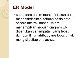 ER Model
   suatu cara dalam mendefinisikan dan
    mendeskripsikan sebuah basis data
    secara abstrak/kasar. Dalam
    menampilkan sebuah diagram ER
    diperlukan penempatan yang tepat
    dan pemilihan atribut yang tepat untuk
    mengisi setiap entitasnya.
 