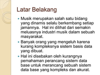 Latar Belakang
 Musik merupakan salah satu bidang
  yang dinamis selalu berkembang setiap
  jamannya. Hal ini dilihat dari semakin
  meluasnya industri musik dalam sebuah
  masyarakat.
 Banyak orang yang mengeluh karena
  kurang kompleksnya sistem basis data
  yang dibuat.
 Hal ini disebakan oleh kurangnya
  pemahaman perancang sistem data
  base untuk merancang sebuah sistem
  data base yang kompleks dan akurat.
 