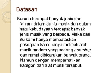 Batasan
Karena terdapat banyak jenis dan
 ‘aliran’ dalam dunia musik dan dalam
 satu kebudayaan terdapat banyak
 jenis musik yang berbeda. Maka dari
 itu kami hanya membataskan
 pekerjaan kami hanya meliputi alat
 musik modern yang sedang booming
 dan ramai dibicarakan banyak orang.
 Namun dengan memperhatikan
 kategori dari alat musik tersebut.
 