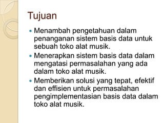 Tujuan
 Menambah pengetahuan dalam
  penanganan sistem basis data untuk
  sebuah toko alat musik.
 Menerapkan sistem basis data dalam
  mengatasi permasalahan yang ada
  dalam toko alat musik.
 Memberikan solusi yang tepat, efektif
  dan effisien untuk permasalahan
  pengimplementasian basis data dalam
  toko alat musik.
 